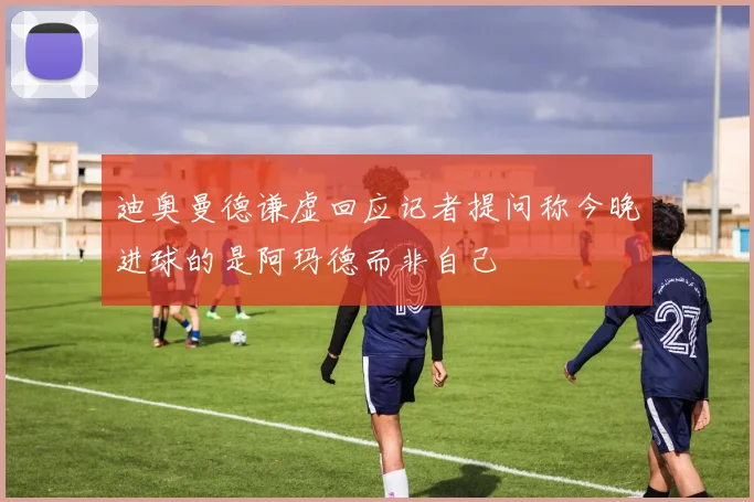 迪奥曼德谦虚回应记者提问称今晚进球的是阿玛德而非自己