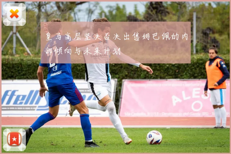 皇马高层坚决否决出售姆巴佩的内部倾向与未来计划