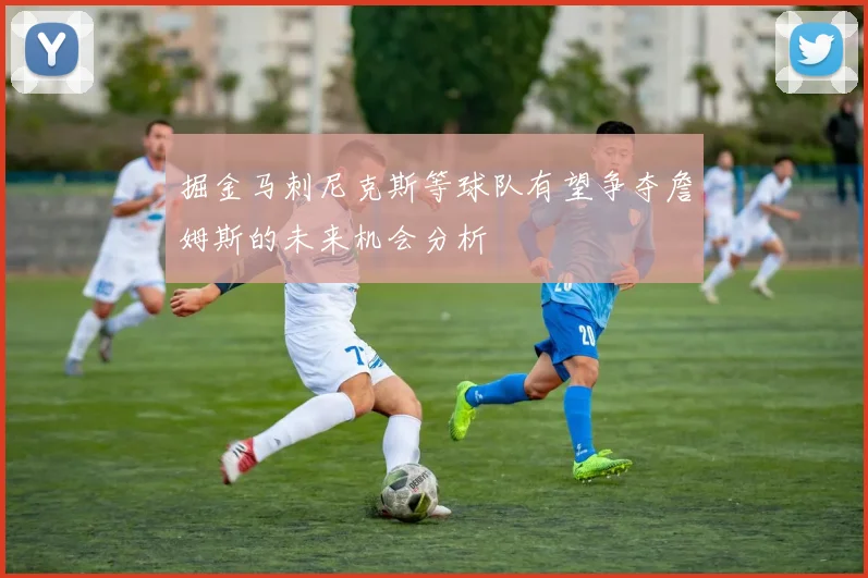 掘金马刺尼克斯等球队有望争夺詹姆斯的未来机会分析