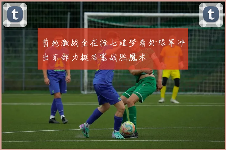 首轮激战全在抢七追梦看好绿军冲出东部力挺活塞战胜魔术