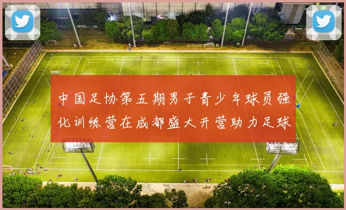 中国足协第五期男子青少年球员强化训练营在成都盛大开营助力足球未来发展