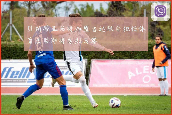 贝纳蒂亚或将加盟吉达联合担任体育总监即将告别马赛