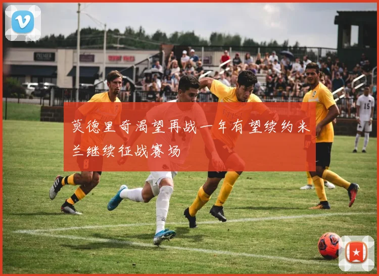 莫德里奇渴望再战一年有望续约米兰继续征战赛场