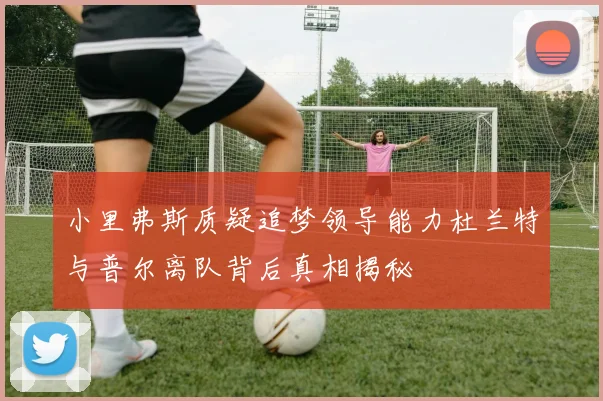 小里弗斯质疑追梦领导能力杜兰特与普尔离队背后真相揭秘