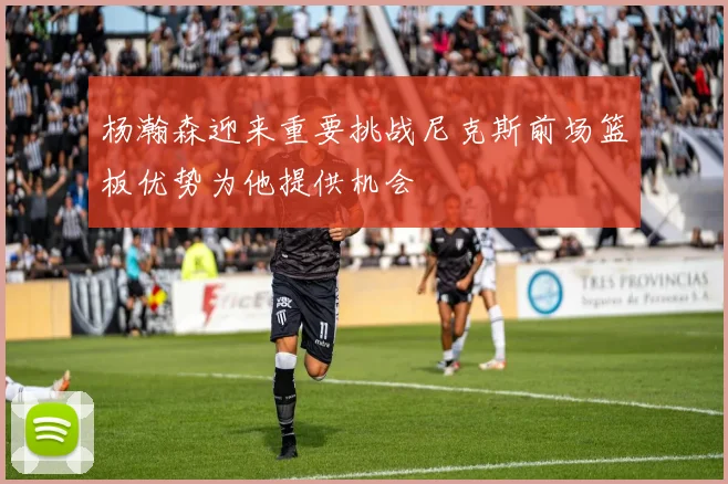 杨瀚森迎来重要挑战尼克斯前场篮板优势为他提供机会