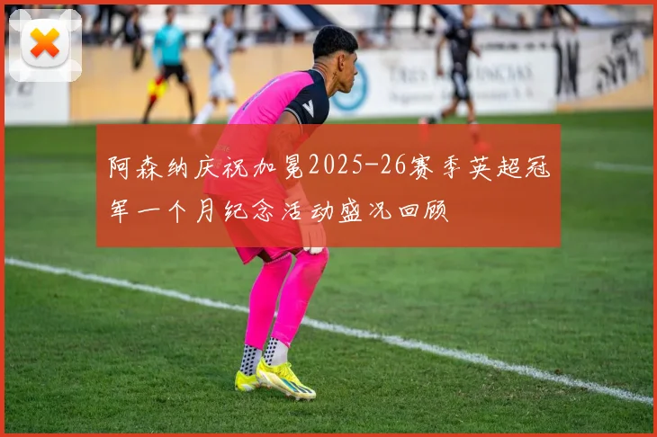 阿森纳庆祝加冕2025-26赛季英超冠军一个月纪念活动盛况回顾