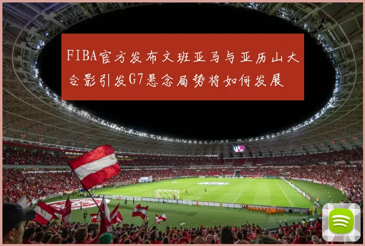 FIBA官方发布文班亚马与亚历山大合影引发G7悬念局势将如何发展