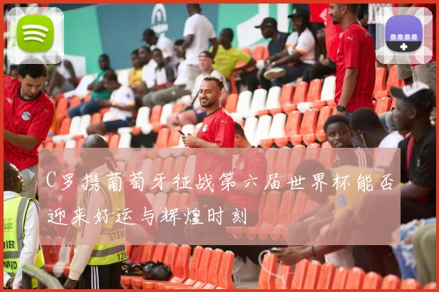 C罗携葡萄牙征战第六届世界杯能否迎来好运与辉煌时刻