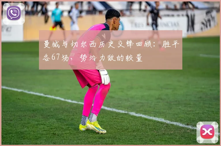 曼城与切尔西历史交锋回顾：胜平各67场，势均力敌的较量