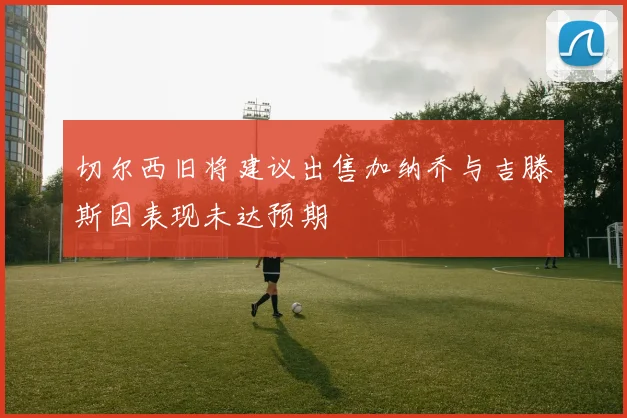 切尔西旧将建议出售加纳乔与吉滕斯因表现未达预期