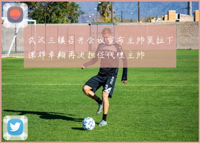 武汉三镇召开会议宣布主帅莫拉下课邓卓翔再次担任代理主帅