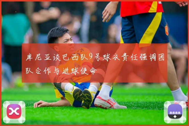 库尼亚谈巴西队9号球衣责任强调团队合作与进球使命