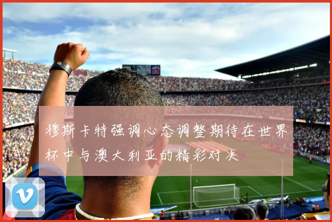 穆斯卡特强调心态调整期待在世界杯中与澳大利亚的精彩对决