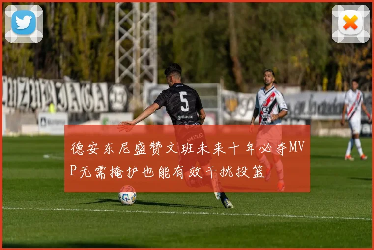 德安东尼盛赞文班未来十年必夺MVP无需掩护也能有效干扰投篮