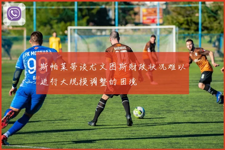 斯帕莱蒂谈尤文图斯财政状况难以进行大规模调整的困境