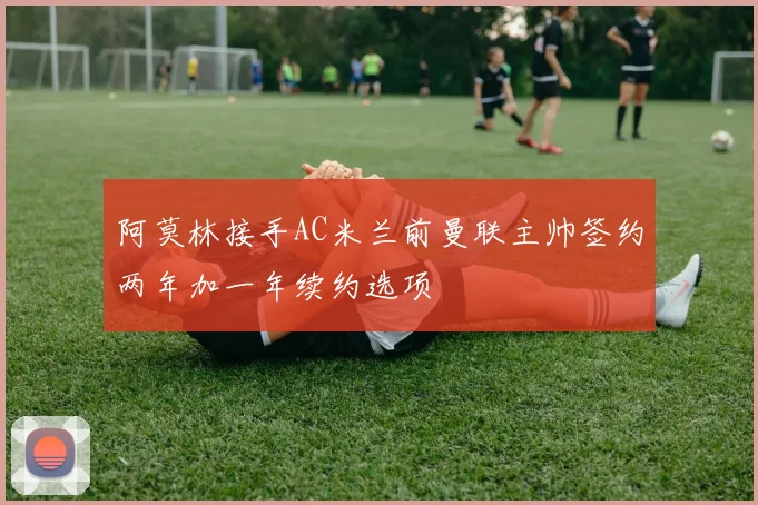 阿莫林接手AC米兰前曼联主帅签约两年加一年续约选项