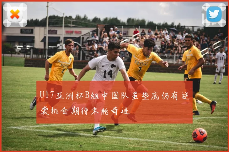 U17亚洲杯B组中国队虽垫底仍有逆袭机会期待末轮奇迹