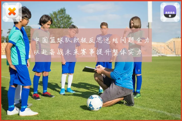 中国篮球队积极反思总结问题全力以赴备战未来赛事提升整体实力