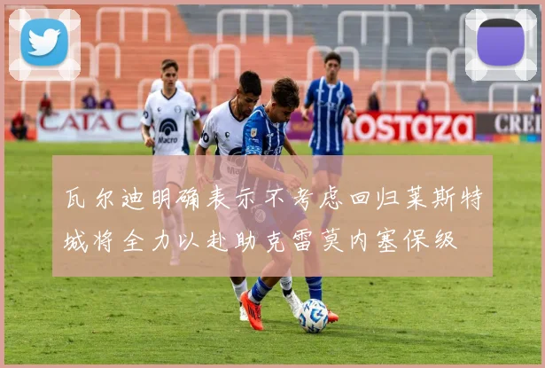瓦尔迪明确表示不考虑回归莱斯特城将全力以赴助克雷莫内塞保级