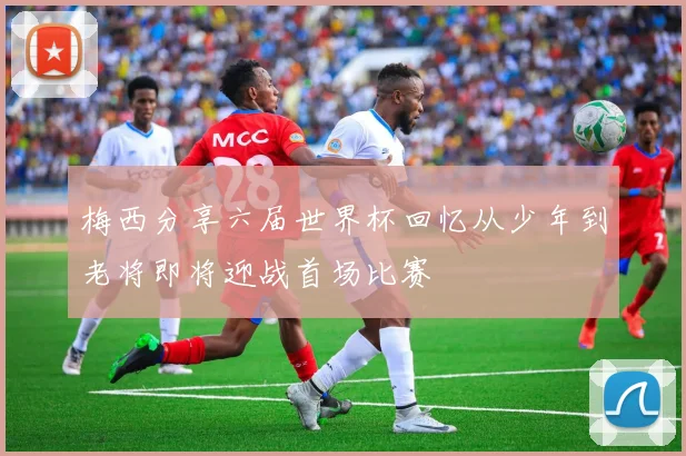 梅西分享六届世界杯回忆从少年到老将即将迎战首场比赛
