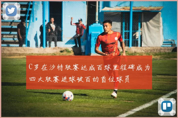 C罗在沙特联赛达成百球里程碑成为四大联赛进球破百的首位球员