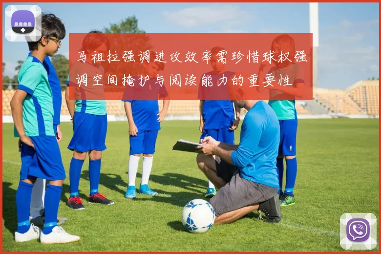 马祖拉强调进攻效率需珍惜球权强调空间掩护与阅读能力的重要性