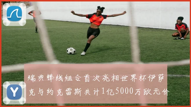 瑞典锋线组合首次亮相世界杯伊萨克与约克雷斯共计1亿5000万欧元价值