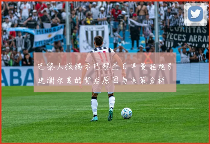巴黎人报揭示巴黎圣日耳曼拒绝引进谢尔基的背后原因与决策分析