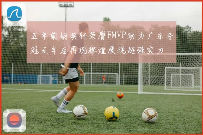 五年前胡明轩荣膺FMVP助力广东夺冠五年后再现辉煌展现超强实力