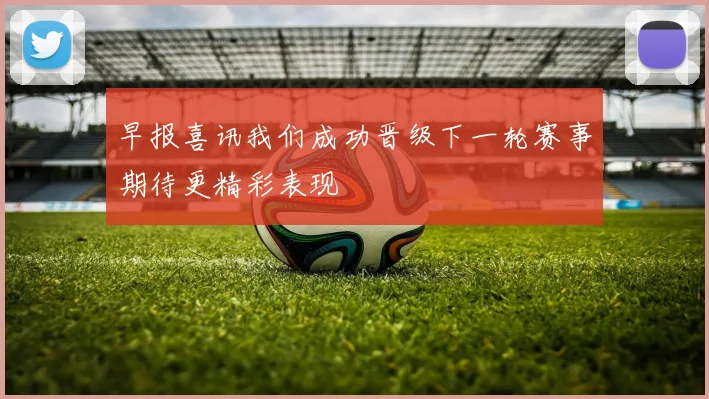 早报喜讯我们成功晋级下一轮赛事期待更精彩表现