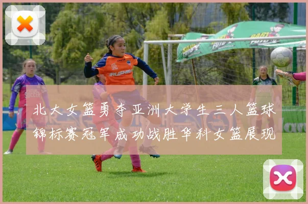 北大女篮勇夺亚洲大学生三人篮球锦标赛冠军成功战胜华科女篮展现强大实力