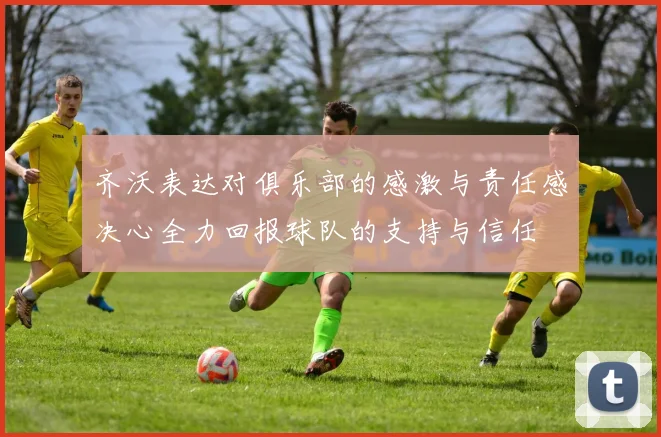 齐沃表达对俱乐部的感激与责任感决心全力回报球队的支持与信任